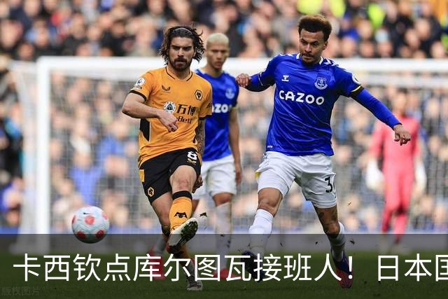 卡西钦点库尔图瓦接班人！日本国门引豪门追逐，尤文、巴黎都有意