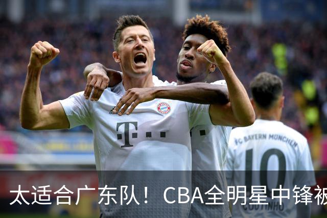 太适合广东队！CBA全明星中锋被多队疯抢，朱芳雨有望完成截胡？