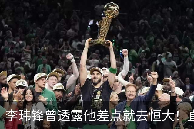 李玮锋曾透露他差点就去恒大！直接让他随便填年薪，填完就生效