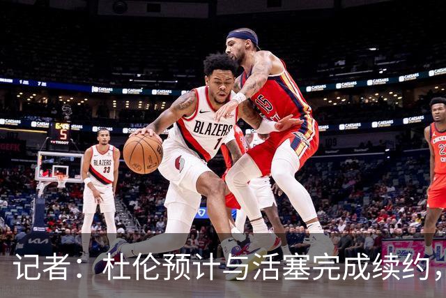 记者：杜伦预计与活塞完成续约，合同或达4年超1.6亿美元