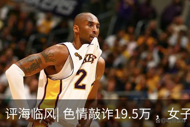 评海临风| 色情敲诈19.5万 ，女子专找“怕出事的” ，桃色陷阱给出双重警示
