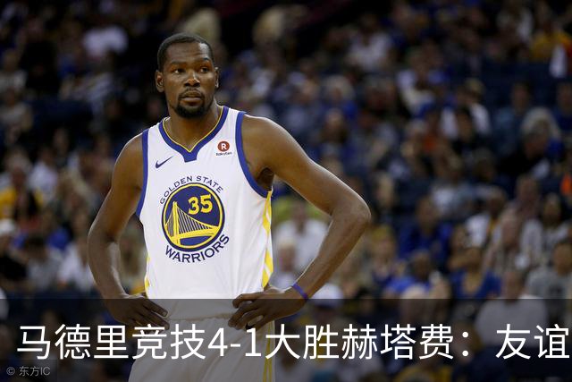 马德里竞技4-1大胜赫塔费：友谊赛见真章 铁血精神闪耀全场