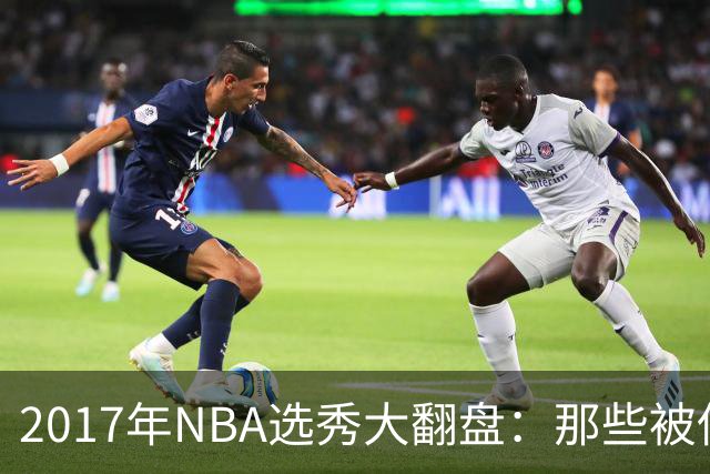 2017年NBA选秀大翻盘：那些被低估的宝藏和失落的状元